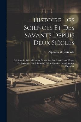 Histoire Des Sciences Et Des Savants Depuis Deux Siècles: Précédée Et Suivie D'autres Études Sur Des Sujets Scientifiques En Particulier Sur L'hérédité Et La Sélection Dans L'espèce Humaine - Alphonse De Candolle - cover