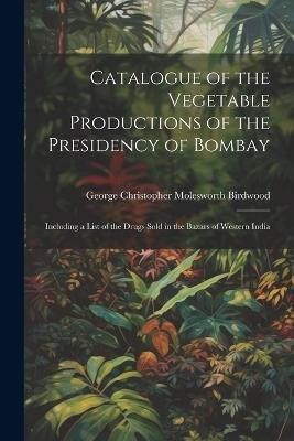 Catalogue of the Vegetable Productions of the Presidency of Bombay: Including a List of the Drugs Sold in the Bazars of Western India - George Christopher Molesworth Birdwood - cover