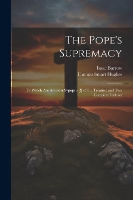 The Pope's Supremacy: To Which Are Added a Sypopsis [!] of the Treatise; and Two Complete Indexes - Isaac Barrow,Thomas Smart Hughes - cover