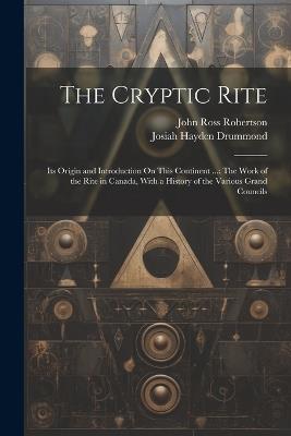 The Cryptic Rite: Its Origin and Introduction On This Continent ...: The Work of the Rite in Canada, With a History of the Various Grand Councils - Josiah Hayden Drummond,John Ross Robertson - cover