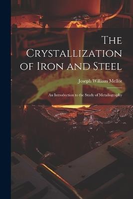The Crystallization of Iron and Steel: An Introduction to the Study of Metallography - Joseph William Mellor - cover