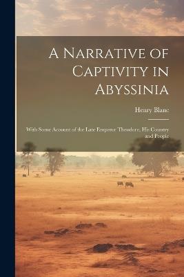 A Narrative of Captivity in Abyssinia: With Some Account of the Late Emperor Theodore, His Country and People - Henry Blanc - cover