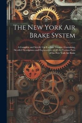 The New York Air Brake System: A Complete and Strictly Up-To-Date Treatise, Containing, Detailed Descriptions and Explanations of All the Various Parts of the New York Air Brake - Anonymous - cover