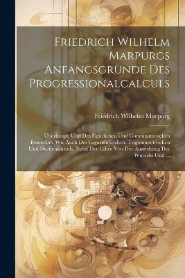 Friedrich Wilhelm Marpurgs Anfangsgründe Des Progressionalcalculs: Überhaupt, Und Des Figürlichen Und Combinatorischen Besonders, Wie Auch Des Logarithmischen, Trigonometrischen Und Decimalcalculs, Nebst Der Lehre Von Der Ausziehung Der Wurzeln Und ... - Friedrich Wilhelm Marpurg - cover