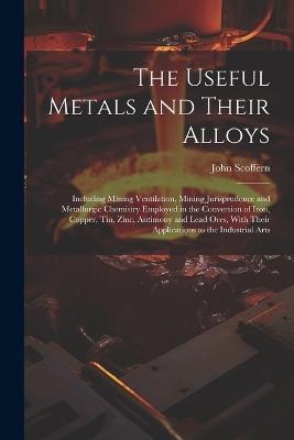The Useful Metals and Their Alloys: Including Mining Ventilation, Mining Jurisprudence and Metallurgic Chemistry Employed in the Conversion of Iron, Copper, Tin, Zinc, Antimony and Lead Ores, With Their Applications to the Industrial Arts - John Scoffern - cover
