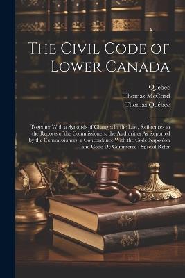 The Civil Code of Lower Canada: Together With a Synopsis of Changes in the Law, References to the Reports of the Commissioners, the Authorities As Reported by the Commissioners, a Concordance With the Code Napoléon and Code De Commerce: Special Refer - Québec,Thomas McCord,Thomas Québec - cover