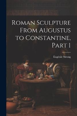 Roman Sculpture From Augustus to Constantine, Part 1 - Eugénie Strong - cover