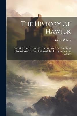 The History of Hawick: Including Some Account of the Inhabitants: With Occasional Observations: To Which Is Appended a Short Memoir of the Author - Robert Wilson - cover