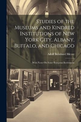 Studies of the Museums and Kindred Institutions of New York City, Albany, Buffalo, and Chicago: With Notes On Some European Institutions - Adolf Bernhard Meyer - cover