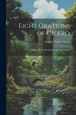 Eight Orations of Cicero: Together With Selected Passages and Letters - Marcus Tullius Cicero - cover
