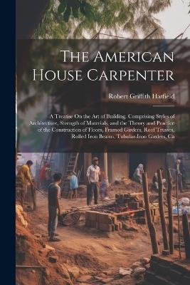 The American House Carpenter: A Treatise On the Art of Building. Comprising Styles of Architecture, Strength of Materials, and the Theory and Practice of the Construction of Floors, Framed Girders, Roof Trusses, Rolled Iron Beams, Tubular-Iron Girders, Ca - Robert Griffith Hatfield - cover