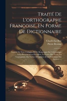 Traité De L'orthographe Françoise, En Forme De Dictionnaire: Enrichi De Notes Critiques Et De Remarques Sur L'étymologie & La Prononciation Des Mots, Le Genre Des Noms, La Conjugaison Des Verbes Irréguliers, & Les Variations Des Auteurs. ... - Charles Le Roy,Pierre Restaut - cover