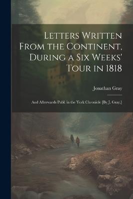 Letters Written From the Continent, During a Six Weeks' Tour in 1818; and Afterwards Publ. in the York Chronicle [By J. Gray.] - Jonathan Gray - cover