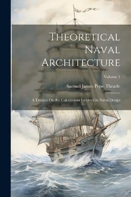 Theoretical Naval Architecture: A Treatise On the Calculations Involved in Naval Design; Volume 1 - Samuel James Pope Thearle - cover