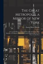The Great Metropolis, a Mirror of New York: A Complete History of Metropolitan Life and Society, With Sketches of Prominent Places, Persons, and Things in the City, As They Actually Exist