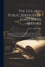 The Life and Public Services of James Baird Weaver: Embracing a Full Account of His Early Life; His Ambition As a Student; His Early Political Career and Rapid Advancement; His Record As a Soldier; His Honorable Career in Congress, Etc