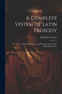 A Complete System of Latin Prosody: For the Use of Schools, Colleges, and Private Learners, On a Plan Entirely New - Patrick S Casserly - cover