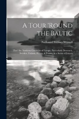 A Tour 'round the Baltic: Thro' the Northern Countries of Europe, Particularly Denmark, Sweden, Finland, Russia, & Prussia; in a Series of Letters - Nathaniel William Wraxall - cover