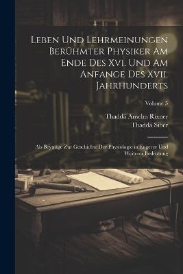 Leben Und Lehrmeinungen Berühmter Physiker Am Ende Des Xvi. Und Am Anfange Des Xvii. Jahrhunderts: Als Beyträge Zur Geschichte Der Physiologie in Engerer Und Weiterer Bedeutung; Volume 5 - Thaddä Anselm Rixner,Thaddä Siber - cover