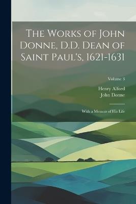 The Works of John Donne, D.D. Dean of Saint Paul's, 1621-1631: With a Memoir of His Life; Volume 3 - Henry Alford,John Donne - cover