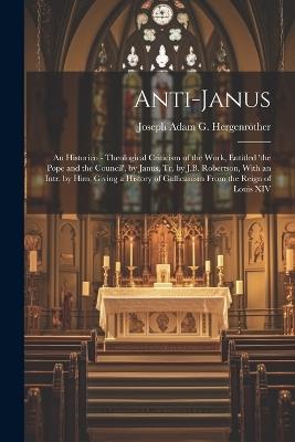 Anti-Janus: An Historico - Theological Criticism of the Work, Entitled 'the Pope and the Council', by Janus, Tr. by J.B. Robertson, With an Intr. by Him, Giving a History of Gallicanism From the Reign of Louis XIV - Joseph Adam G Hergenröther - cover