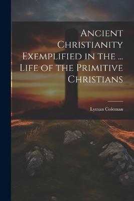 Ancient Christianity Exemplified in the ... Life of the Primitive Christians - Lyman Coleman - cover