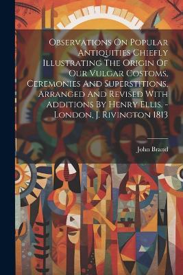 Observations On Popular Antiquities Chiefly Illustrating The Origin Of Our Vulgar Costoms, Ceremonies And Superstitions, Arranged And Revised With Additions By Henry Ellis. - London, J. Rivington 1813 - John Brand - cover