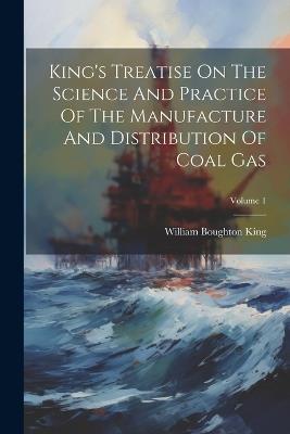 King's Treatise On The Science And Practice Of The Manufacture And Distribution Of Coal Gas; Volume 1 - William Boughton King - cover