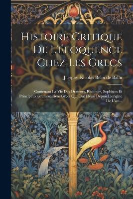 Histoire Critique De L'éloquence Chez Les Grecs: Contenant La Vie Des Orateurs, Rhéteurs, Sophistes Et Principaux Grammairiens Grecs Qui Ont Fleuri Depuis L'origine De L'art... - cover