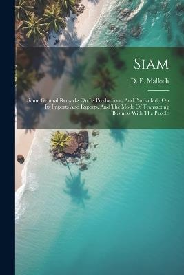 Siam: Some General Remarks On Its Productions, And Particularly On Its Imports And Exports, And The Mode Of Transacting Business With The People - D E Malloch - cover