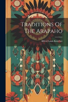 Traditions Of The Arapaho - Alfred Louis Kroeber - cover