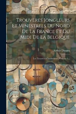 Trouvères Jongleurs Et Minestrels Du Nord De La France Et Du Midi De La Belgique: Les Trouvères Cambrésiens, Volume 1... - Arthur Dinaux - cover