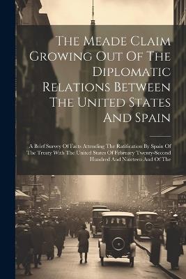 The Meade Claim Growing Out Of The Diplomatic Relations Between The United States And Spain: A Brief Survey Of Facts Attending The Ratification By Spain Of The Treaty With The United States Of February Twenty-second Hundred And Nineteen And Of The - Anonymous - cover