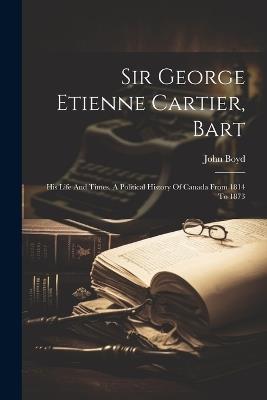 Sir George Etienne Cartier, Bart: His Life And Times. A Political History Of Canada From 1814 To 1873 - John Boyd - cover