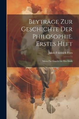 Beyträge Zur Geschichte Der Philosophie. Erstes Heft: Ideen Zur Geschichte Der Ethik - Jakob Friedrich Fries - cover