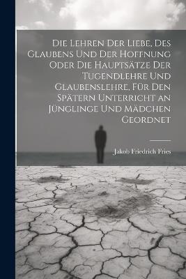 Die Lehren der Liebe, des Glaubens und der Hoffnung oder die Hauptsätze der Tugendlehre und Glaubenslehre, für den spätern Unterricht an Jünglinge und Mädchen geordnet - Jakob Friedrich Fries - cover