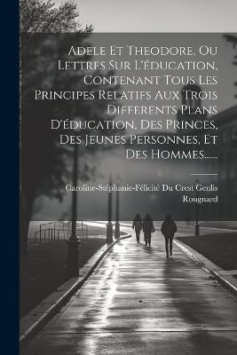 Adele Et Theodore, Ou Lettres Sur L'éducation, Contenant Tous Les Principes Relatifs Aux Trois Differents Plans D'éducation, Des Princes, Des Jeunes Personnes, Et Des Hommes...... - Rougnard - cover