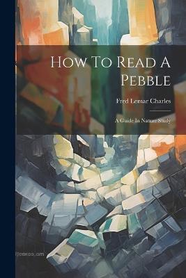 How To Read A Pebble: A Guide In Nature Study - Fred Lemar Charles - cover
