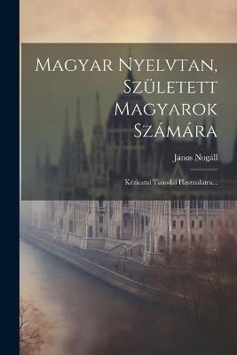 Magyar Nyelvtan, Született Magyarok Számára: Kéziratul Tanodai Hasznalatra... - János Nogáll - cover