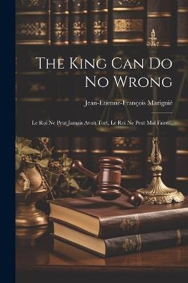 The King Can Do No Wrong: Le Roi Ne Peut Jamais Avoit Tort, Le Roi Ne Peut Mal Faire... - Jean-Etienne-François Marignié - cover