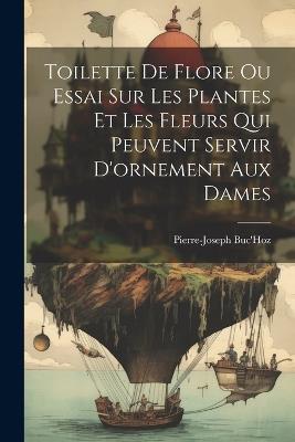 Toilette De Flore Ou Essai Sur Les Plantes Et Les Fleurs Qui Peuvent Servir D'ornement Aux Dames - Pierre-Joseph Buc'hoz - cover