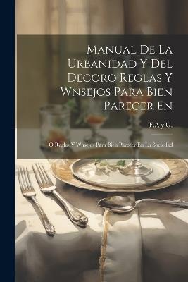 Manual De La Urbanidad Y Del Decoro Reglas Y Wnsejos Para Bien Parecer En: O Reglas Y Wnsejos Para Bien Parecer En La Sociedad - F a Y G - cover