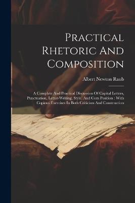 Practical Rhetoric And Composition: A Complete And Practical Discussion Of Capital Letters, Punctuation, Letter-writing, Style, And Com Position: With Copious Exercises In Both Criticism And Construction - Albert Newton Raub - cover
