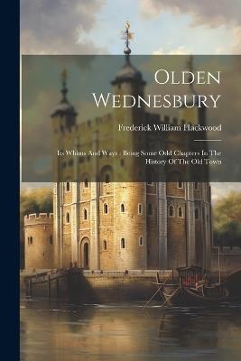 Olden Wednesbury: Its Whims And Ways: Being Some Odd Chapters In The History Of The Old Town - Frederick William Hackwood - cover