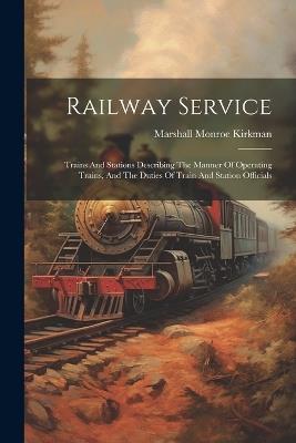Railway Service: Trains And Stations Describing The Manner Of Operating Trains, And The Duties Of Train And Station Officials - Marshall Monroe Kirkman - cover