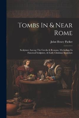 Tombs In & Near Rome: Sculpture Among The Greeks & Romans, Mythology In Funereal Sculpture, & Early Christian Sculpture - John Henry Parker - cover