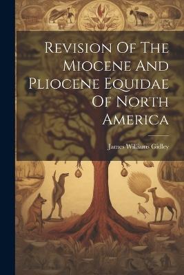 Revision Of The Miocene And Pliocene Equidae Of North America - James Williams Gidley - cover