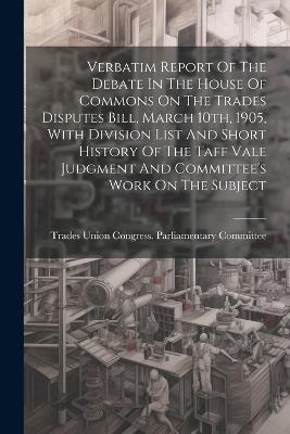 Verbatim Report Of The Debate In The House Of Commons On The Trades Disputes Bill, March 10th, 1905, With Division List And Short History Of The Taff Vale Judgment And Committee's Work On The Subject - cover