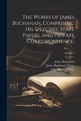 The Works of James Buchanan, Comprising His Speeches, State Papers, and Private Correspondence;; Volume 6 - James 1791-1868 Buchanan,John Bassett 1860-1947 Moore,James Buchanan Henry - cover