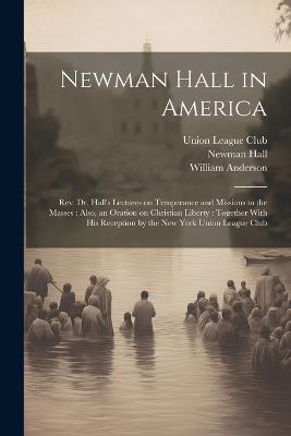 Newman Hall in America: Rev. Dr. Hall's Lectures on Temperance and Missions to the Masses: Also, an Oration on Christian Liberty: Together With His Reception by the New York Union League Club - Newman 1816-1902 Hall,William Anderson - cover